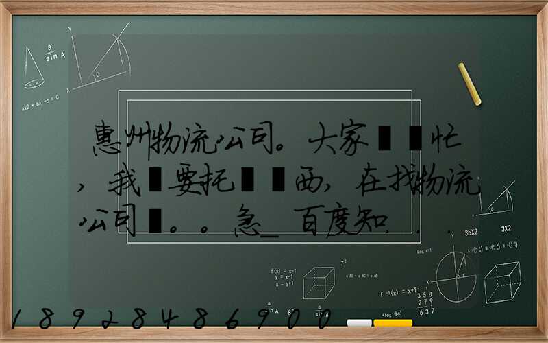 惠州物流公司。大家幫幫忙,我廠要托運東西,在找物流公司。。急_百度知...